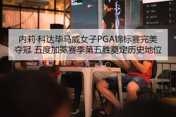 内莉·科达毕马威女子PGA锦标赛完美夺冠 五度加冕赛季第五胜奠定历史地位
